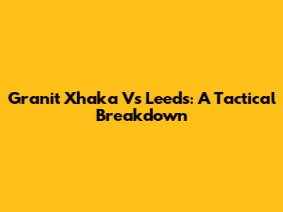 Granit Xhaka Vs Leeds: A Tactical Breakdown