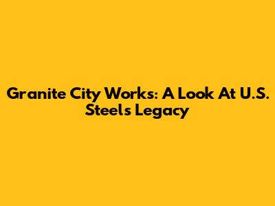 Granite City Works: A Look At U.S. Steel's Legacy