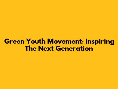 Green Youth Movement: Inspiring The Next Generation