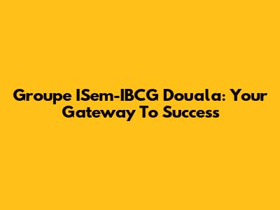 Groupe ISem-IBCG Douala: Your Gateway To Success