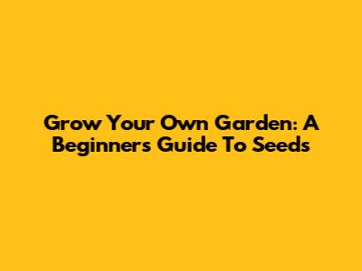 Grow Your Own Garden: A Beginner's Guide To Seeds