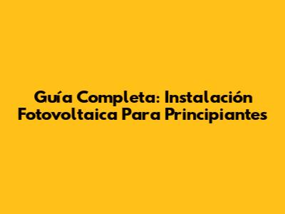 Guía Completa: Instalación Fotovoltaica Para Principiantes