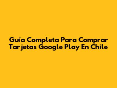 Guía Completa Para Comprar Tarjetas Google Play En Chile