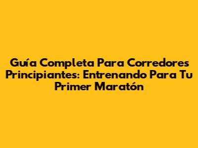 Guía Completa Para Corredores Principiantes: Entrenando Para Tu Primer Maratón