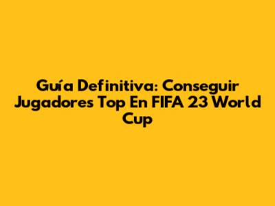 Guía Definitiva: Conseguir Jugadores Top En FIFA 23 World Cup