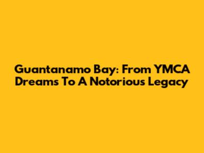 Guantanamo Bay: From YMCA Dreams To A Notorious Legacy