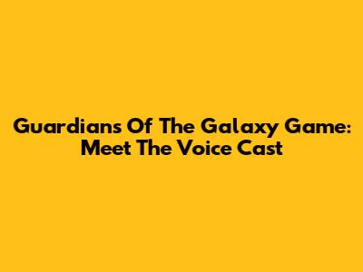 Guardians Of The Galaxy Game: Meet The Voice Cast