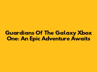 Guardians Of The Galaxy Xbox One: An Epic Adventure Awaits