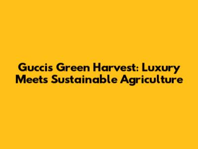 Gucci's Green Harvest: Luxury Meets Sustainable Agriculture