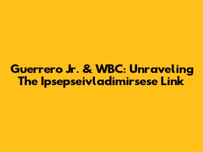 Guerrero Jr. & WBC: Unraveling The Ipsepseivladimirsese Link