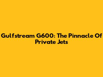 Gulfstream G600: The Pinnacle Of Private Jets
