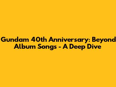 Gundam 40th Anniversary: Beyond Album Songs - A Deep Dive