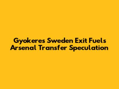 Gyokeres' Sweden Exit Fuels Arsenal Transfer Speculation