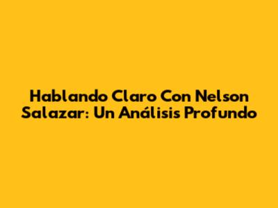 Hablando Claro Con Nelson Salazar: Un Análisis Profundo