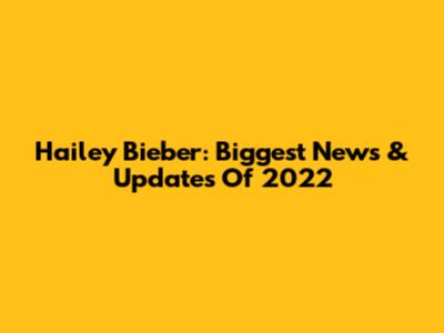 Hailey Bieber: Biggest News & Updates Of 2022