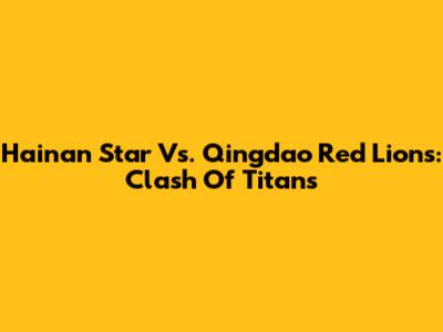 Hainan Star Vs. Qingdao Red Lions: Clash Of Titans