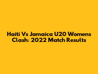 Haiti Vs Jamaica U20 Women's Clash: 2022 Match Results
