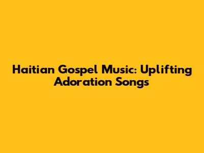 Haitian Gospel Music: Uplifting Adoration Songs