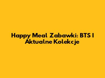 Happy Meal Zabawki: BTS I Aktualne Kolekcje