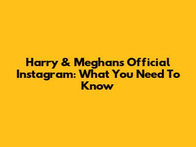 Harry & Meghan's Official Instagram: What You Need To Know