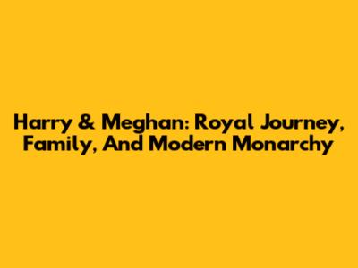 Harry & Meghan: Royal Journey, Family, And Modern Monarchy