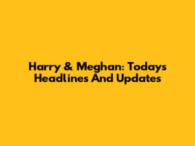 Harry & Meghan: Today's Headlines And Updates