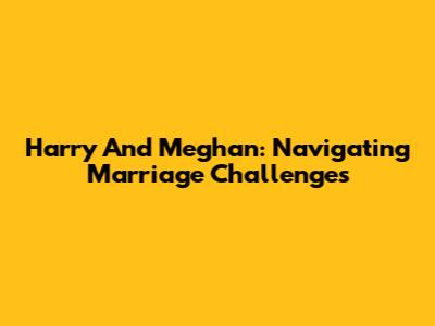 Harry And Meghan: Navigating Marriage Challenges