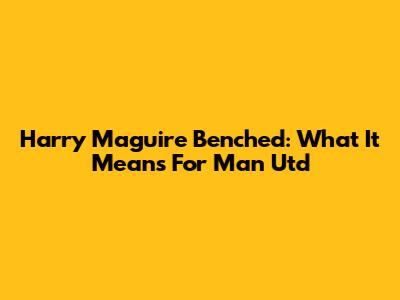 Harry Maguire Benched: What It Means For Man Utd