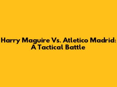 Harry Maguire Vs. Atletico Madrid: A Tactical Battle