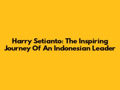 Harry Setianto: The Inspiring Journey Of An Indonesian Leader