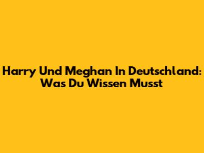 Harry Und Meghan In Deutschland: Was Du Wissen Musst