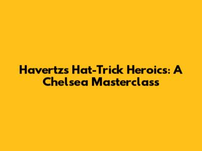 Havertz's Hat-Trick Heroics: A Chelsea Masterclass
