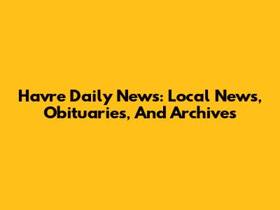 Havre Daily News: Local News, Obituaries, And Archives