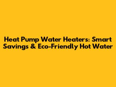 Heat Pump Water Heaters: Smart Savings & Eco-Friendly Hot Water