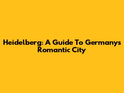 Heidelberg: A Guide To Germany's Romantic City