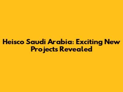 Heisco Saudi Arabia: Exciting New Projects Revealed