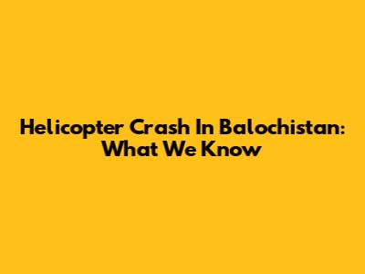 Helicopter Crash In Balochistan: What We Know