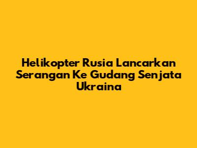 Helikopter Rusia Lancarkan Serangan Ke Gudang Senjata Ukraina