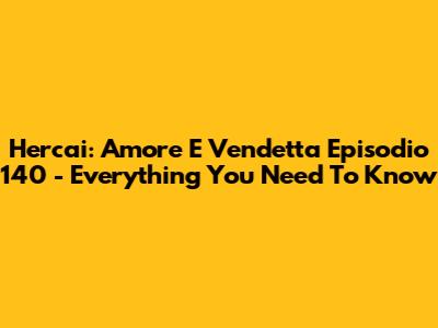 Hercai: Amore E Vendetta Episodio 140 - Everything You Need To Know