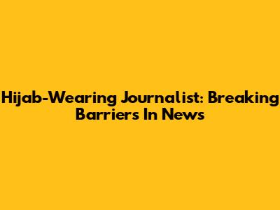 Hijab-Wearing Journalist: Breaking Barriers In News