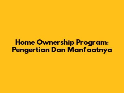 Home Ownership Program: Pengertian Dan Manfaatnya