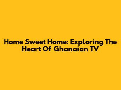 Home Sweet Home: Exploring The Heart Of Ghanaian TV