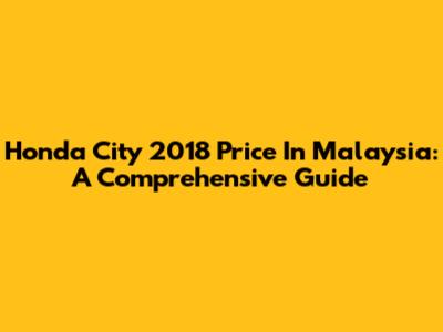 Honda City 2018 Price In Malaysia: A Comprehensive Guide