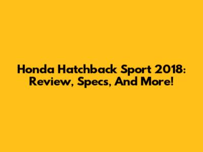 Honda Hatchback Sport 2018: Review, Specs, And More!