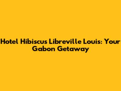 Hotel Hibiscus Libreville Louis: Your Gabon Getaway