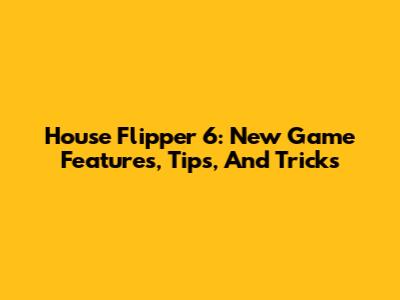 House Flipper 6: New Game Features, Tips, And Tricks