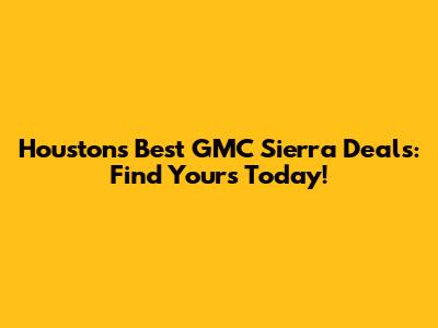 Houston's Best GMC Sierra Deals: Find Yours Today!
