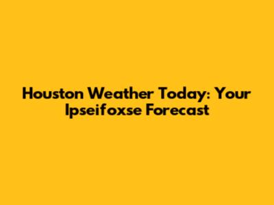 Houston Weather Today: Your Ipseifoxse Forecast