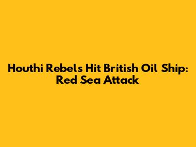 Houthi Rebels Hit British Oil Ship: Red Sea Attack