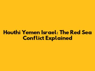 Houthi Yemen Israel: The Red Sea Conflict Explained
